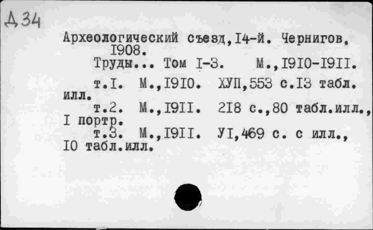 ﻿Археологический съезд.14-й. Чернигов.
1908.
Труды... Том 1-3. М.,1910-1911.
т.1. М.,1910. ХУП,553 с.13 табл. ИЛЛ.
т.2. M.,I9II. 218 с.,80 табл.илл.
I портр.
т.З. М.,1911. У1,469 с. с илл., 10 табл.илл.